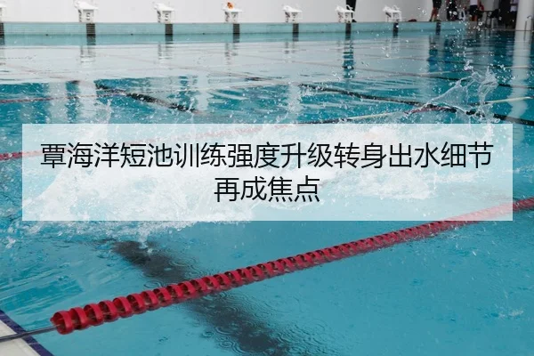 覃海洋短池训练强度升级转身出水细节再成焦点